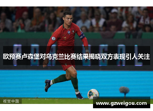 欧预赛卢森堡对乌克兰比赛结果揭晓双方表现引人关注