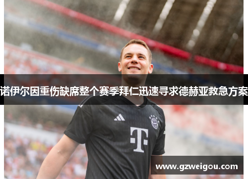 诺伊尔因重伤缺席整个赛季拜仁迅速寻求德赫亚救急方案
