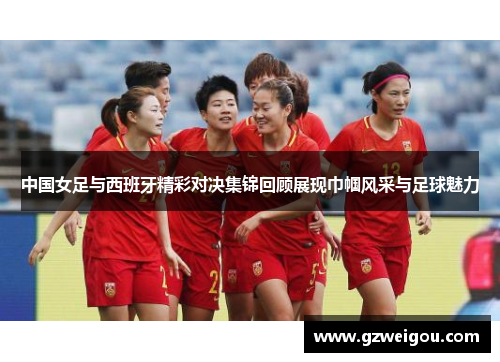 中国女足与西班牙精彩对决集锦回顾展现巾帼风采与足球魅力