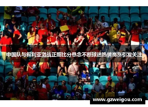 中国队与叙利亚激战正酣比分悬念不断球迷热情高涨引发关注